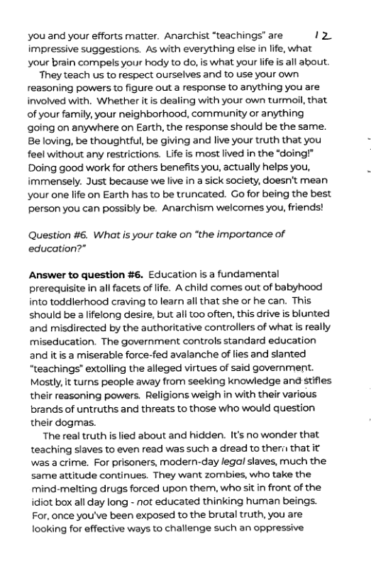 you and your efforts matter. Anarchist “teachings’ are Iz impressive suggestions. As with everything else in life, what your brain compels your hody to o, is what your life s all about. They teach us to respect ourselves and to use your own reasoning powers to figure out a response to anything you are involved with. Whether itis dealing with your own turmoil, that of your family, your neighborhood, community or anything going on anywhere on Earth, the response should be the same. Be loving, be thoughtful, be giving and live your truth that you feel without any restrictions. Life is most lived in the “doing!"” Doing good work for others benefits you, actually helps you, immensely. Just because we live in a sick society, doesn’t mean your one life on Earth has to be truncated. Go for being the best person you can possibly be. Anarchism welcomes you, friends! Question #6. What is your take on “the importance of education?” Answer to question #6. Education is a fundamental prerequisite in all facets of life. A child comes out of babyhood into toddlerhood craving to learn all that she or he can. This should be 3 lifelong desire, but all too often, this drive is blunted and misdirected by the authoritative controllers of what is really miseducation. The government controls standard education and itis a miserable force-fed avalanche of lies and slanted “teachings” extolling the alleged virtues of said government. Mostly, it turns people away from seeking knowledge and stifles their reasoning powers. Religions weigh in with their various brands of untruths and threats to those who would question their dogmas. The real truth s lied about and hidden. It’s no wonder that teaching slaves to even read was such a dread to theri that it was a crime. For prisoners, modern-day legal slaves, much the same attitude continues. They want zombies, who take the rmind-melting drugs forced upon them, whossit in front of the idiot box all day long - not educated thinking human beings. For, once you’ve been exposed to the brutal truth, you are looking for effective ways to challenge such an oppressive
